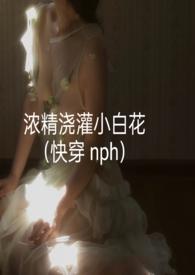 浓精浇灌小白花(快穿 nph)_浓精浇灌